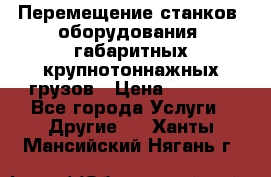 Перемещение станков, оборудования, габаритных крупнотоннажных грузов › Цена ­ 7 000 - Все города Услуги » Другие   . Ханты-Мансийский,Нягань г.